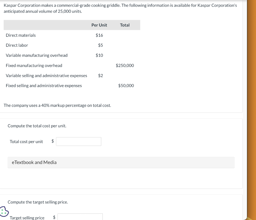 Kaspar Corporation makes a commercial-grade cooking griddle. The following information is available for Kaspar Corporation's
anticipated annual volume of 25,000 units.
Direct materials
Direct labor
Variable manufacturing overhead
Fixed manufacturing overhead
Variable selling and administrative expenses
Fixed selling and administrative expenses
Compute the total cost per unit.
Total cost per unit
The company uses a 40% markup percentage on total cost.
$
eTextbook and Media
Compute the target selling price.
Per Unit
Target selling price $
$16
$5
$10
$2
Total
$250,000
$50,000
