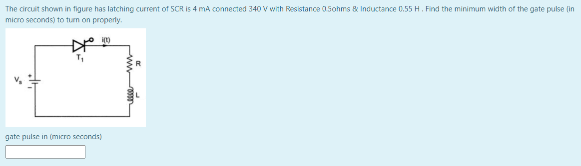 The circuit shown in figure has latching current of SCR is 4 mA connected 340 V with Resistance 0.5ohms & Inductance 0.55 H. Find the minimum width of the gate pulse (in
micro seconds) to turn on properly.
T,
gate pulse in (micro seconds)
