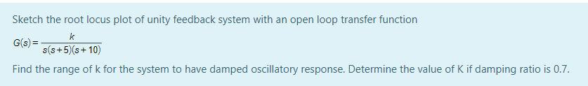 Sketch the root locus plot of unity feedback system with an open loop transfer function
k
G(s) =-
s(s+5)(s+ 10)
Find the range of k for the system to have damped oscillatory response. Determine the value of K if damping ratio is 0.7.
