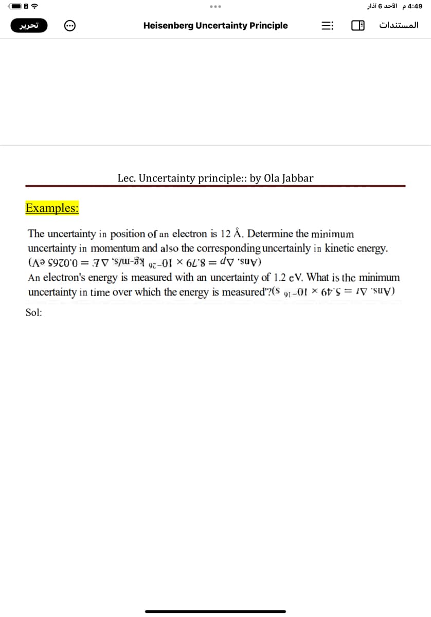 4:49 م الأحد 6 آذار
تحرير
Heisenberg Uncertainty Principle
المستندات
Lec. Uncertainty principle: by Ola Jabbar
Examples:
The uncertainty in position of an electron is 12 Å. Determine the minimum
uncertainty in momentum and also the corresponding uncertainly in kinetic energy.
(Ans. Ap = 8.79 × 10-26 kg-m/s, AE = 0.0265 eV)
An electron's energy is measured with an uncertainty of 1.2 eV. What is the minimum
uncertainty in time over which the energy is measured'?($ 91 -01 × 6t = ¡V 'suy)
Sol:
ii
