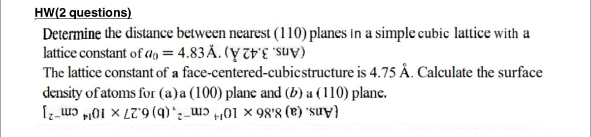 HW(2 questions)
Determine the distance between nearest (110) planes in a simple cubic lattice with a
lattice constant of ao = 4.83 Å. (y TE "s
The lattice constant of a face-centered-cubicstructure is 4.75 Å. Calculate the surface
density of atoms for (a)a (100) plane and (b) a (110) plane.
(Ans. (a) 8.86 x 104 cm-2, (b) 6.27 x 1014 cm-2]
