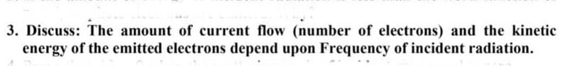 3. Discuss: The amount of current flow (number of electrons) and the kinetic
energy of the emitted electrons depend upon Frequency of incident radiation.
