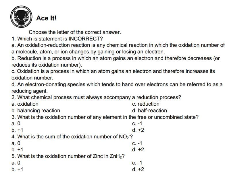 Ace It!
Choose the letter of the correct answer.
1. Which is statement is INCORRECT?
a. An oxidation-reduction reaction is any chemical reaction in which the oxidation number of
a molecule, atom, or ion changes by gaining or losing an electron.
b. Reduction is a process in which an atom gains an electron and therefore decreases (or
reduces its oxidation number).
c. Oxidation is a process in which an atom gains an electron and therefore increases its
oxidation number.
d. An electron-donating species which tends to hand over electrons can be referred to as a
reducing agent.
2. What chemical process must always accompany a reduction process?
c. reduction
d. half-reaction
a. oxidation
b. balancing reaction
3. What is the oxidation number of any element in the free or uncombined state?
а. О
с. -1
b. +1
d. +2
4. What is the sum of the oxidation number of NO,?
а. О
C. -1
b. +1
d. +2
5. What is the oxidation number of Zinc in ZnH2?
а. О
C. -1
b. +1
d. +2
