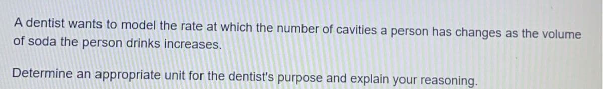 A dentist wants to model the rate at which the number of cavities a person has changes as the volume
of soda the person drinks increases.
Determine an appropriate unit for the dentist's purpose and explain your reasoning.