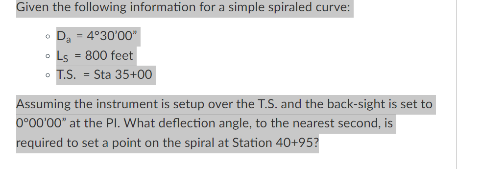 Given the following information for a simple spiraled curve:
Da
= 4°30'00"
Ls
= 800 feet
o T.S. = Sta 35+00
Assuming the instrument is setup over the T.S. and the back-sight is set to
0°00'00" at the PI. What deflection angle, to the nearest second, is
required to set a point on the spiral at Station 40+95?
