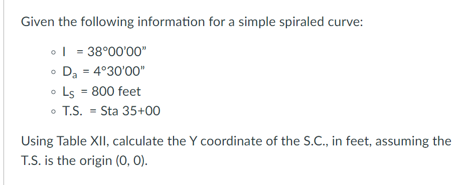 Given the following information for a simple spiraled curve:
= 38°00'00"
Da
: 4°30'00"
Ls = 800 feet
o T.S.
= Sta 35+0O
Using Table XII, calculate the Y coordinate of the S.C., in feet, assuming the
T.S. is the origin (0, 0).
