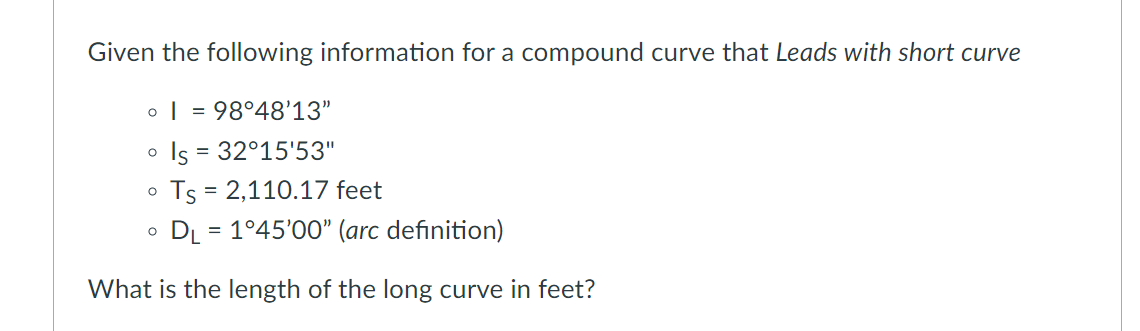 Given the following information for a compound curve that Leads with short curve
o | = 98°48'13"
Is = 32°15'53"
o Ts = 2,110.17 feet
o DL = 1°45'00" (arc definition)
What is the length of the long curve in feet?
