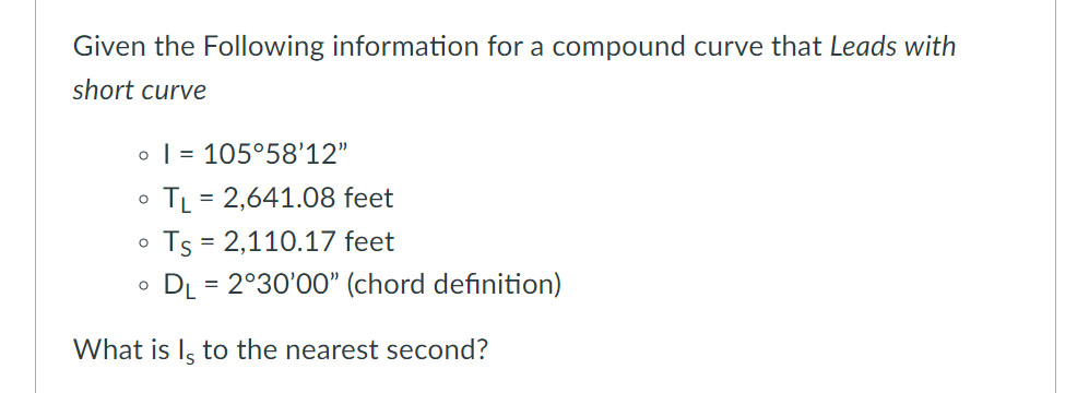 Given the Following information for a compound curve that Leads with
short curve
o | = 105°58'12"
TL = 2,641.08 feet
Ts = 2,110.17 feet
DL = 2°30'00" (chord definition)
What is Iş to the nearest second?
