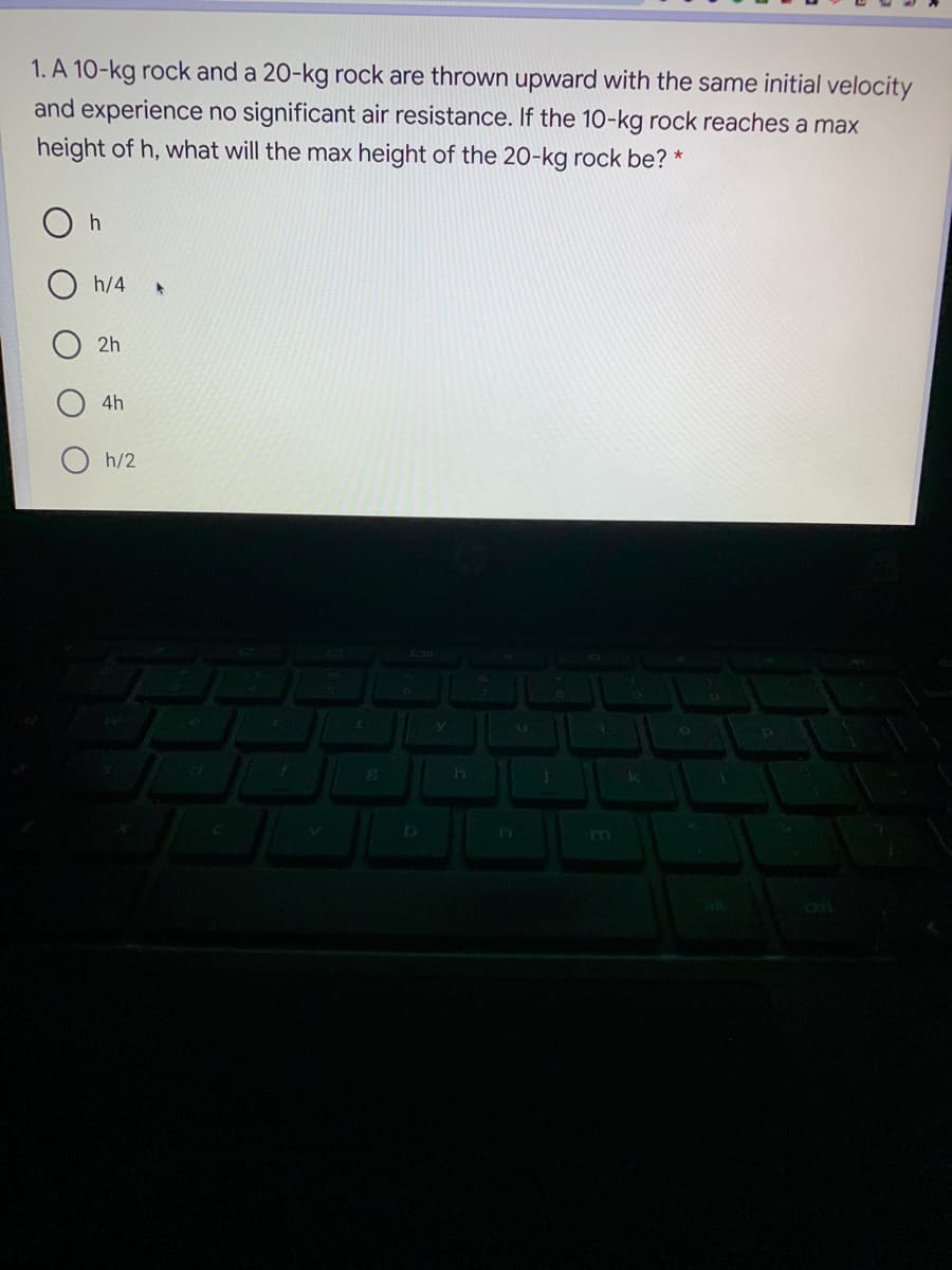 1. A 10-kg rock and a 20-kg rock are thrown upward with the same initial velocity
and experience no significant air resistance. If the 10-kg rock reaches a max
height of h, what will the max height of the 20-kg rock be? *
h
h/4
2h
4h
h/2
