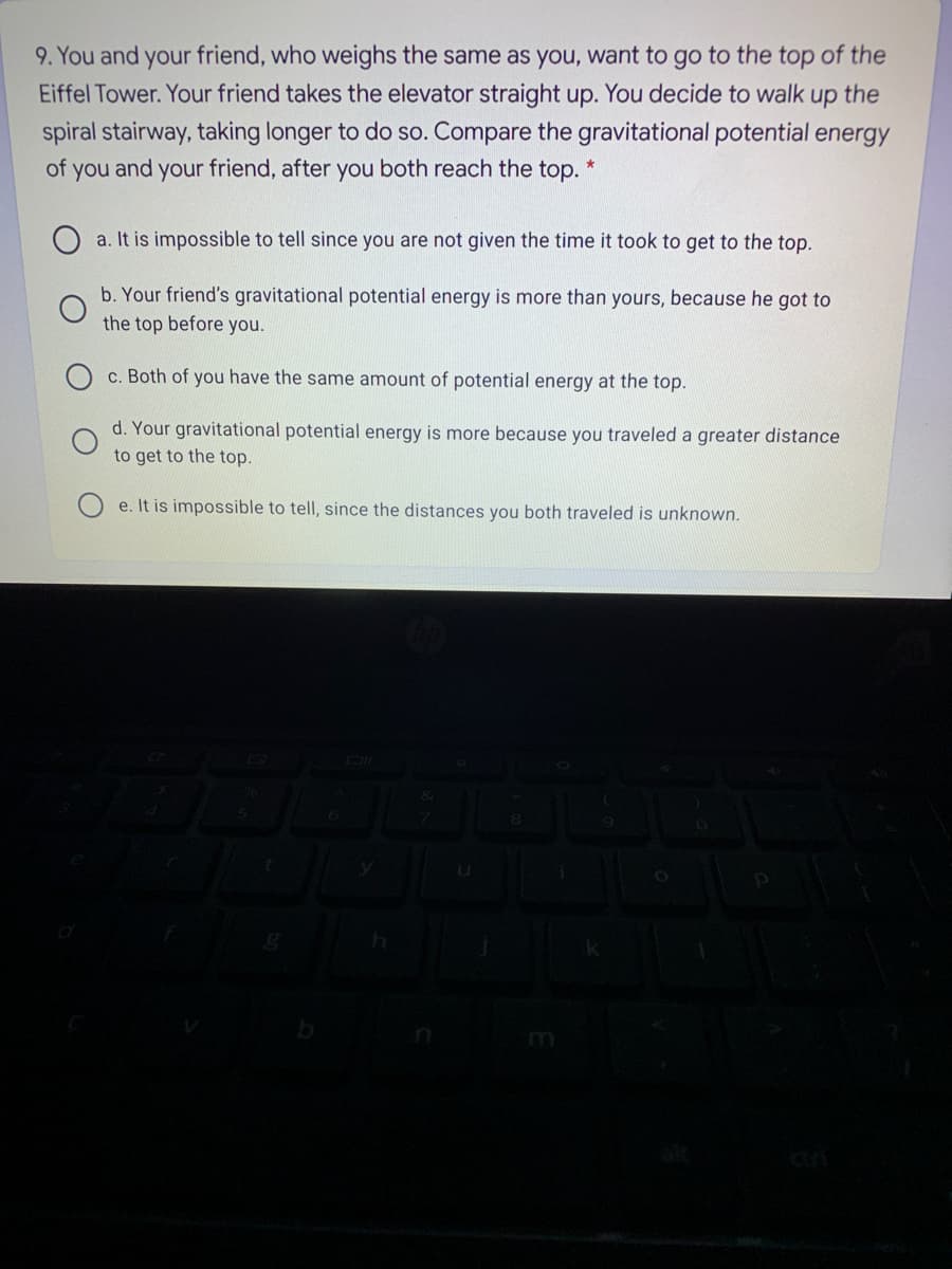 9. You and your friend, who weighs the same as you, want to go to the top of the
Eiffel Tower. Your friend takes the elevator straight up. You decide to walk up the
spiral stairway, taking longer to do so. Compare the gravitational potential energy
of you and your friend, after you both reach the top.
a. It is impossible to tell since you are not given the time it took to get to the top.
b. Your friend's gravitational potential energy is more than yours, because he got to
the top before you.
c. Both of you have the same amount of potential energy at the top.
d. Your gravitational potential energy is more because you traveled a greater distance
to get to the top.
e. It is impossible to tell, since the distances you both traveled is unknown.
DI
