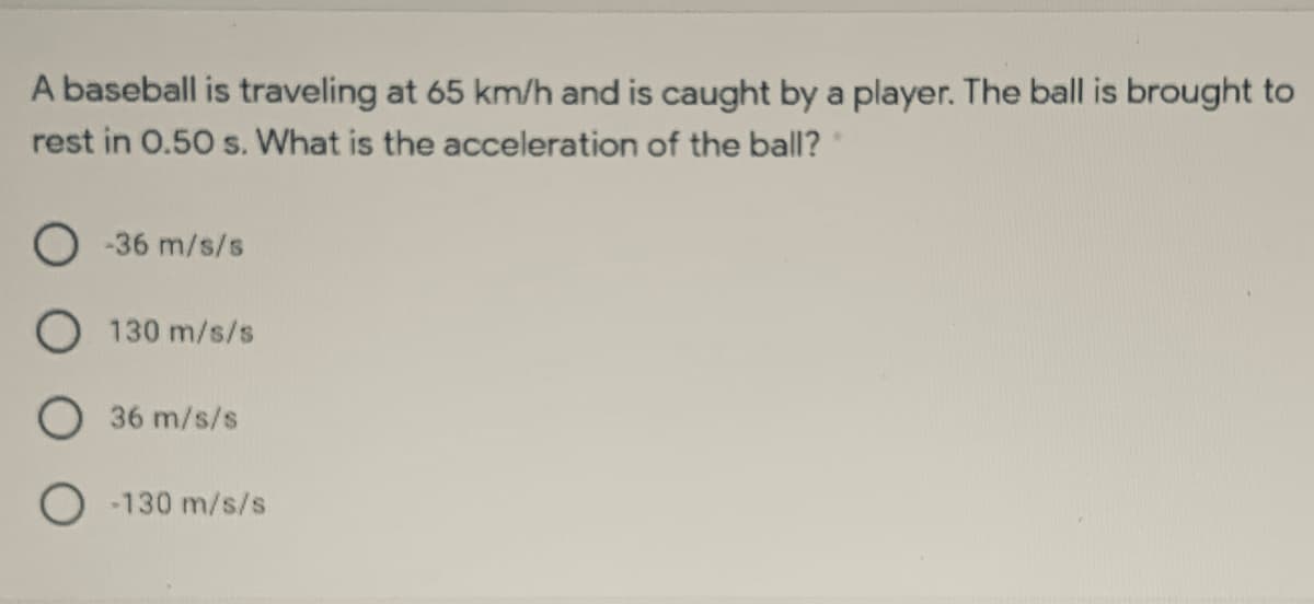 A baseball is traveling at 65 km/h and is caught by a player. The ball is brought to
rest in 0.50 s. What is the acceleration of the ball?
-36 m/s/s
130 m/s/s
36 m/s/s
O -130 m/s/s
