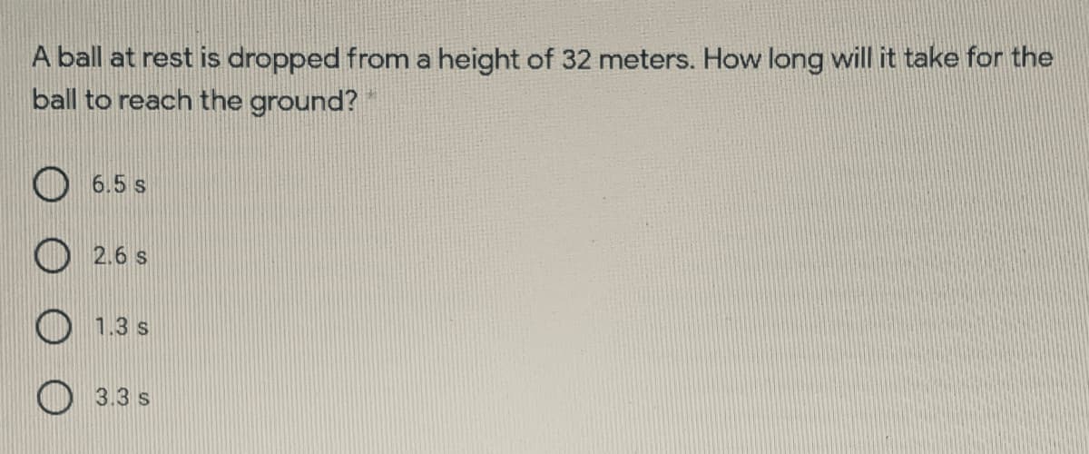 A ball at rest is dropped from a height of 32 meters. How long will it take for the
ball to reach the ground?
6.5 s
2.6 s
1.3 s
3.3 s
