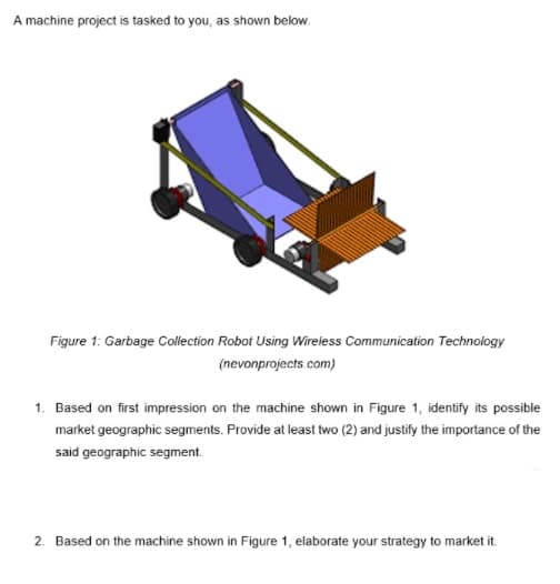 A machine project is tasked to you, as shown below.
Figure 1: Garbage Cllection Robot Using Wireless Communication Technology
(nevonprojects.com)
1. Based on first impression on the machine shown in Figure 1, identify its possible
market geographic segments. Provide at least two (2) and justify the importance of the
said geographic segment.
2. Based on the machine shown in Figure 1, elaborate your strategy to market it.
