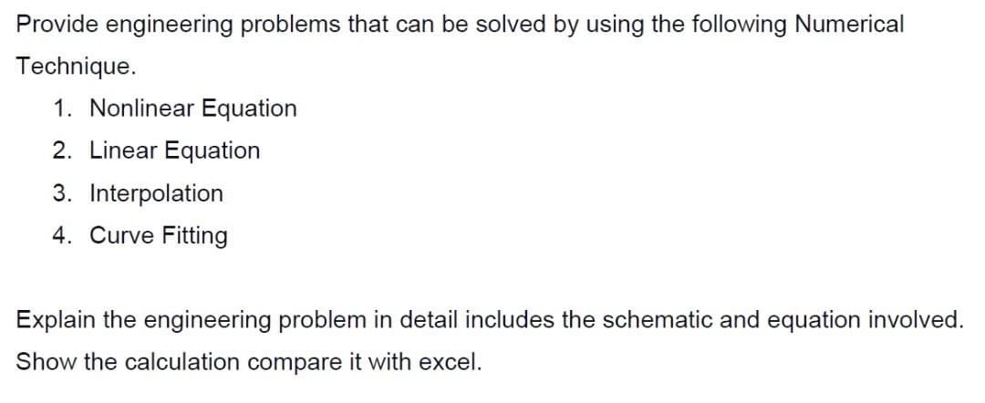 Provide engineering problems that can be solved by using the following Numerical
Technique.
1. Nonlinear Equation
2. Linear Equation
3. Interpolation
4. Curve Fitting
Explain the engineering problem in detail includes the schematic and equation involved.
Show the calculation compare it with excel.
