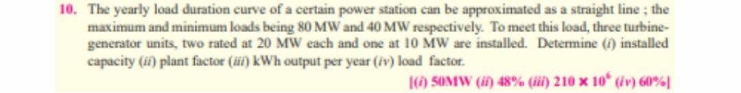 10. The yearly load duration curve of a certain power station can be approximated as a straight line; the
maximum and minimum loads being 80 MW and 40 MW respectively. To meet this load, three turbine-
generator units, two rated at 20 MW each and one at 10 MW are installed. Determine (f) installed
capacity (ii) plant factor (üi) kWh output per year (iv) load factor.
|() 5OMW (i) 48% (ii) 210 x 10 (iv) 60%
