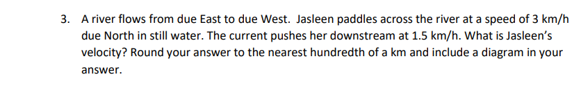 3. A river flows from due East to due West. Jasleen paddles across the river at a speed of 3 km/h
due North in still water. The current pushes her downstream at 1.5 km/h. What is Jasleen's
velocity? Round your answer to the nearest hundredth of a km and include a diagram in your
answer.