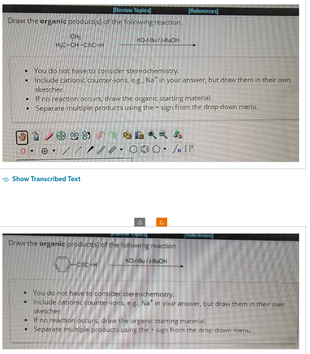 [Review Topics]
Draw the organic product(s) of the following reaction.
CH
H₂C-CH-CEC-H
You do not have to consider stereochemistry.
• Include cationic counter-ions, e.g., Nat in your answer, but draw them in their own
sketcher.
If no reaction occurs, draw the organic starting material.
• Separate multiple products using the + sign from the drop-down menu.
Show Transcribed Text
.
KO-t-Bu/1-BUOH
8
.
මැමැණි.
///.000. It
vornew ropios
Draw the organic product(s) of the following reaction.
CEC-H
[References]
Ĉ
KO--BU-BUOH
• You do not have to consider stereochemistry.
Include cationic counter-ions, e.g... Nat in your answer, but draw them in their own
sketcher.
[Konterences]
If no reaction occurs, draw the organic starting material
• Separate multiple products using the sign from the drop-down menu.