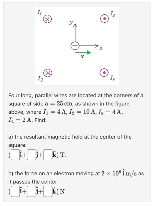 11
12
(X)
13
Four long, parallel wires are located at the corners of a
square of side a = 25 cm, as shown in the figure
above, where I₁ = 4 A, I₂ = 10 A, I3 = 4 A,
I4 = 2 A. Find:
a) the resultant magnetic field at the center of the
square:
i++) T.
b) the force on an electron moving at 2 × 106 îm/s as
it passes the center:
i++) N