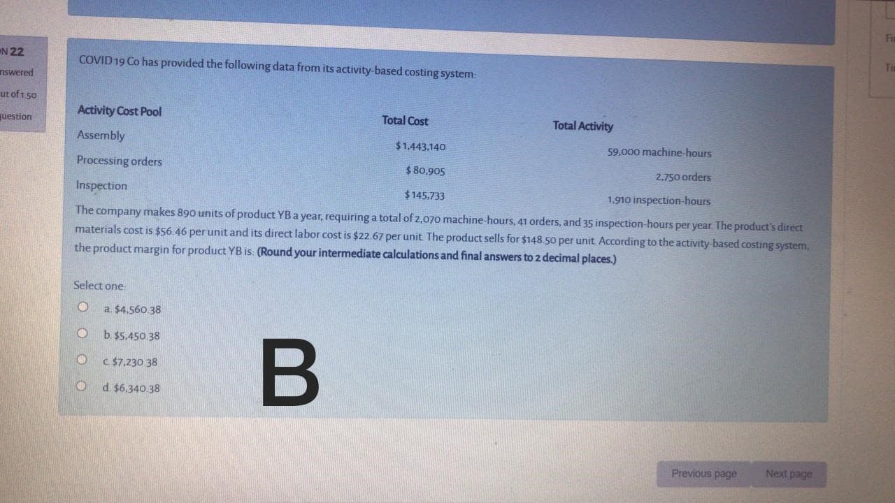 COVID 19 Co has provided the following data from its activity-based costing system:
Activity Cost Pool
Total Cost
Total Activity
Assembly
$1,443,140
59.000 machine-hours
Processing orders
$ 80,905
2,750 orders
Inspection
$145.733
1,910 inspection-hours
The company makes 890 units of product YBa year, requiring a total of 2,070 machine-hours, 41 orders, and 35 inspection-hours per year. The product's direct
materials cost is $56.46 per unit and its direct labor cost is $22.67 per unit The product sells for $148.50 per unit According to the activity-based costing system,
the product margin for product YB is: (Round your intermediate calculations and final answers to 2 decimal places.)
Select one:
a $4.560.38
b $5.450.38
C $7.230 38
d. $6.340.38

