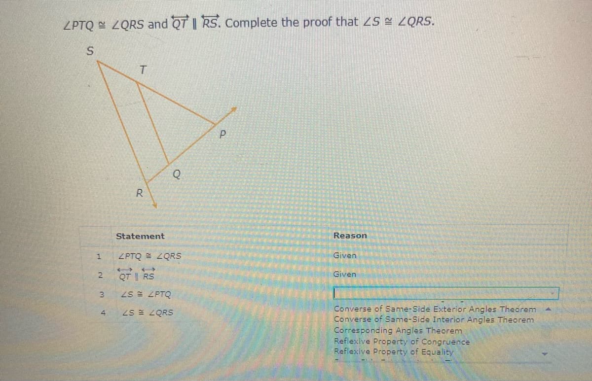 ZPTQ E ZQRS and QT || RS. Complete the proof that ZS = 2QRS.
R
Statement
Reason
ZPTQ LQRS
Given
QT || RS
Given
ZS ZPTQ
Converse of Same-Side Exterior Angles Theorem
Converse of Same-Side Interior Angles Theorem
Corresponding Angles Theorem
Reflexive Property of Congruence
Reflexive Property of Equality
4
ZS E ZQRS
