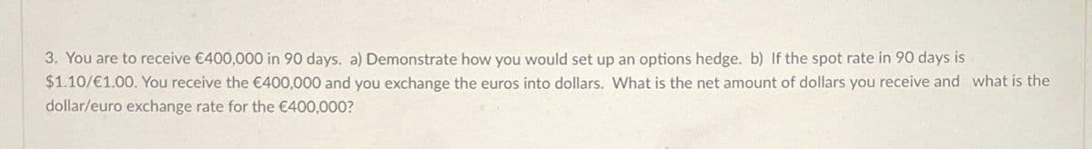 3. You are to receive €400,000 in 90 days. a) Demonstrate how you would set up an options hedge. b) If the spot rate in 90 days is
$1.10/€1.00. You receive the €400,000 and you exchange the euros into dollars. What is the net amount of dollars you receive and what is the
dollar/euro exchange rate for the €400,000?