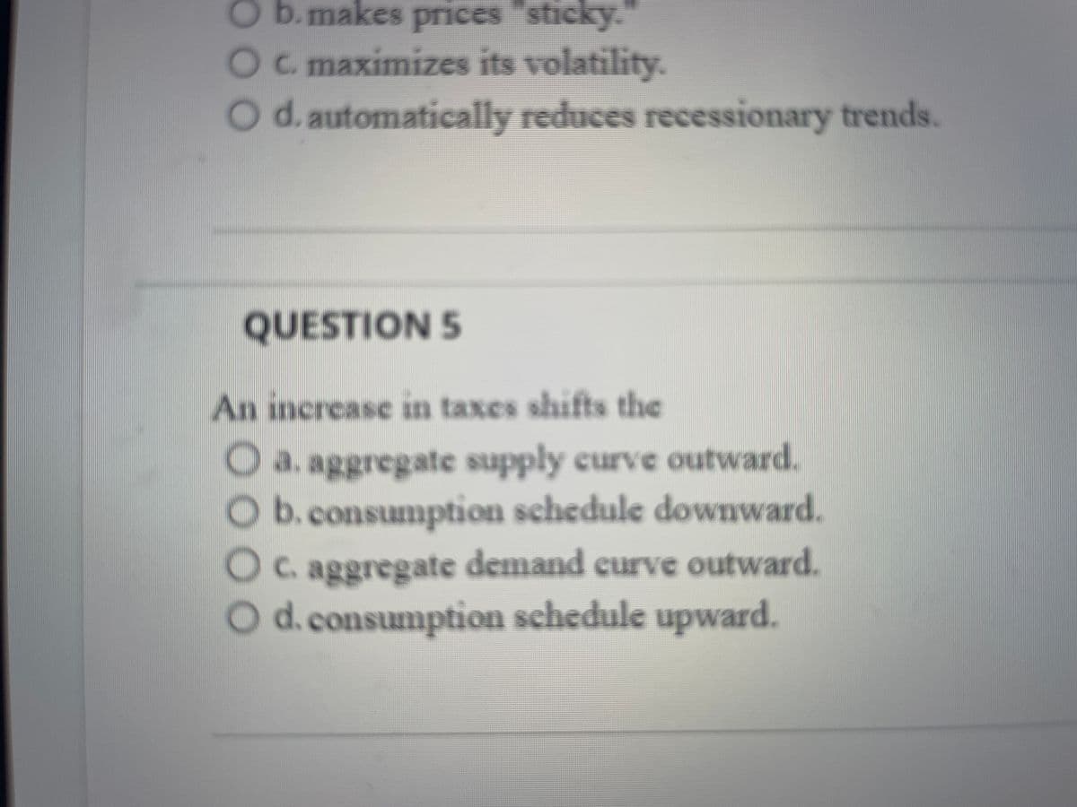 b.makes prices "sticky."
O c. maximizes its volatility.
O d. automatically reduces recessionary trends.
QUESTION 5
An increase in taxes shifts the
O a. aggregate supply curve outward.
O b. consumption schedule downward.
O c. aggregate demand curve outward.
O d. consumption schedule upward.