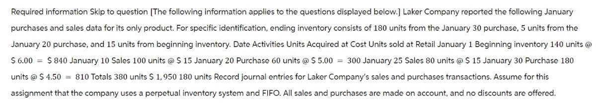 Required information Skip to question [The following information applies to the questions displayed below.] Laker Company reported the following January
purchases and sales data for its only product. For specific identification, ending inventory consists of 180 units from the January 30 purchase, 5 units from the
January 20 purchase, and 15 units from beginning inventory. Date Activities Units Acquired at Cost Units sold at Retail January 1 Beginning inventory 140 units @
$6.00 = $840 January 10 Sales 100 units @ $ 15 January 20 Purchase 60 units @ $5.00 = 300 January 25 Sales 80 units @ $ 15 January 30 Purchase 180
units @ $ 4.50 = 810 Totals 380 units $ 1,950 180 units Record journal entries for Laker Company's sales and purchases transactions. Assume for this
assignment that the company uses a perpetual inventory system and FIFO. All sales and purchases are made on account, and no discounts are offered.