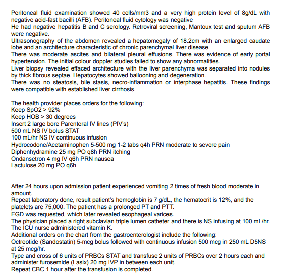 Peritoneal fluid examination showed 40 cells/mm3 and a very high protein level of 8g/dL with
negative acid-fast bacilli (AFB). Peritoneal fluid cytology was negative
He had negative hepatitis B and C serology. Retroviral screening, Mantoux test and sputum AFB
were negative.
Ultrasonography of the abdomen revealed a hepatomegaly of 18.2cm with an enlarged caudate
lobe and an architecture characteristic of chronic parenchymal liver disease.
There was moderate ascites and bilateral pleural effusions. There was evidence of early portal
hypertension. The initial colour doppler studies failed to show any abnormalities.
Liver biopsy revealed effaced architecture with the liver parenchyma was separated into nodules
by thick fibrous septae. Hepatocytes showed ballooning and degeneration.
There was no steatosis, bile stasis, necro-inflammation or interphase hepatitis. These findings
were compatible with established liver cirrhosis.
The health provider places orders for the following:
Kеep Spo2> 92%
Keep HOB > 30 degrees
Insert 2 large bore Parenteral IV lines (PIV's)
500 mL NS IV bolus STAT
100 mL/hr NS IV continuous infusion
Hydrocodone/Acetaminophen 5-500 mg 1-2 tabs q4h PRN moderate to severe pain
Diphenhydramine 25 mg PO q8h PRN itching
Ondansetron 4 mg IV q6h PRN nausea
Lactulose 20 mg PO qồh
After 24 hours upon admission patient experienced vomiting 2 times of fresh blood moderate in
amount.
Repeat laboratory done, result patient's hemoglobin is 7 g/dL, the hematocrit is 12%, and the
platelets are 75,000. The patient has a prolonged PT and PTT.
EGD was requested, which later revealed esophageal varices.
The physician placed a right subclavian triple lumen catheter and there is NS infusing at 100 mL/hr.
The iCú nurse administered vitamin K.
Additional orders on the chart from the gastroenterologist include the following:
Octreotide (Sandostatin) 5-mcg bolus followed with continuous infusion 500 mcg in 250 mL D5NS
at 25 mcg/hr.
Type and cross of 6 units of PRBCS STAT and transfuse 2 units of PRBCS over 2 hours each and
administer furosemide (Lasix) 20 mg IVP in between each unit.
Repeat CBC 1 hour after the transfusion is completed.
