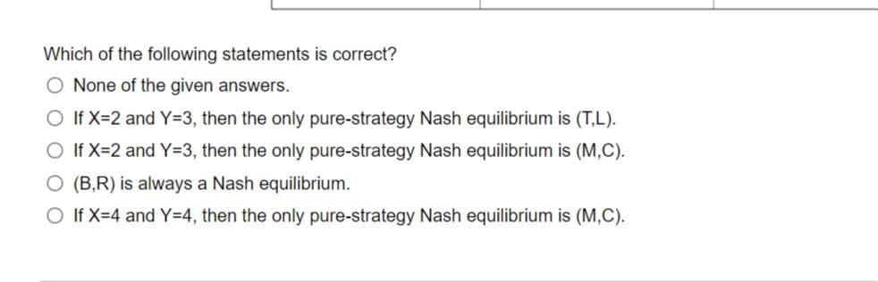 Which of the following statements is correct?
None of the given answers.
O If X=2 and Y=3, then the only pure-strategy Nash equilibrium is (T,L).
If X=2 and Y=3, then the only pure-strategy Nash equilibrium is (M,C).
O (B,R) is always a Nash equilibrium.
O If X=4 and Y=4, then the only pure-strategy Nash equilibrium is (M,C).