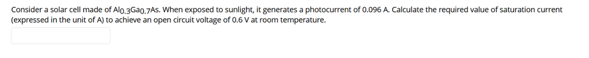 Consider a solar cell made of Alo.3Gao.7As. When exposed to sunlight, it generates a photocurrent of 0.096 A. Calculate the required value of saturation current
(expressed in the unit of A) to achieve an open circuit voltage of 0.6 V at room temperature.