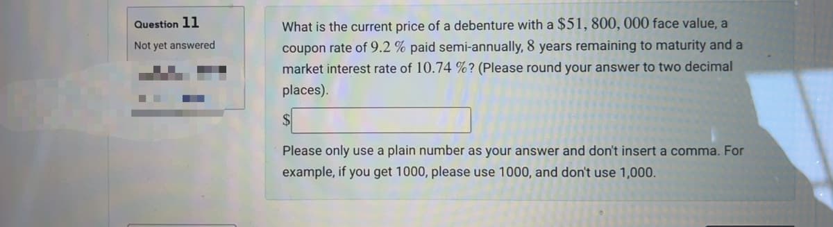 Question 11
Not yet answered
What is the current price of a debenture with a $51, 800, 000 face value, a
coupon rate of 9.2 % paid semi-annually, 8 years remaining to maturity and a
market interest rate of 10.74 %? (Please round your answer to two decimal
places).
$
Please only use a plain number as your answer and don't insert a comma. For
example, if you get 1000, please use 1000, and don't use 1,000.