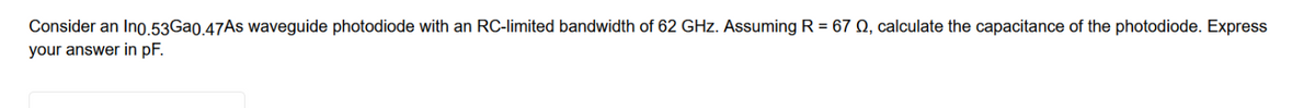 Consider an In0.53Ga0.47As waveguide photodiode with an RC-limited bandwidth of 62 GHz. Assuming R = 67 0, calculate the capacitance of the photodiode. Express
your answer in pF.