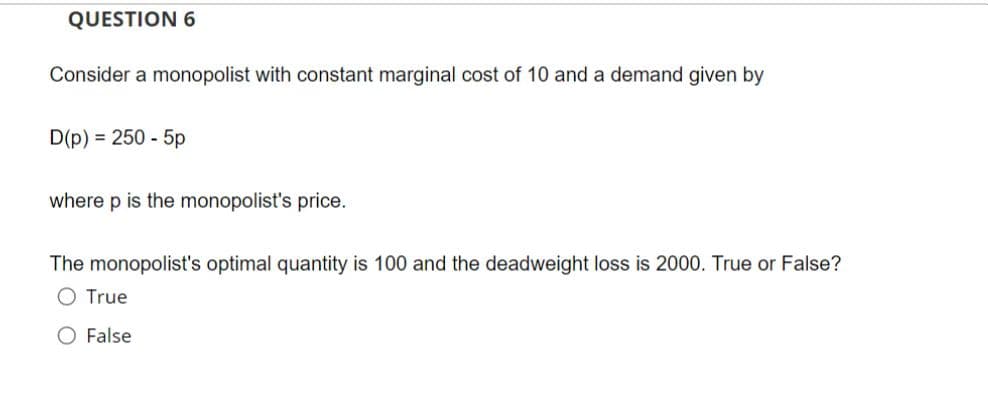 QUESTION 6
Consider a monopolist with constant marginal cost of 10 and a demand given by
D(p) = 250 - 5p
where p is the monopolist's price.
The monopolist's optimal quantity is 100 and the deadweight loss is 2000. True or False?
O True
O False