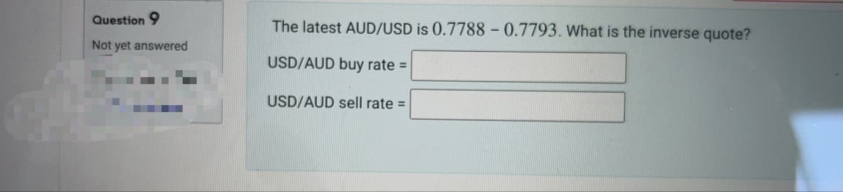 Question 9
Not yet answered
The latest AUD/USD is 0.7788 -0.7793. What is the inverse quote?
USD/AUD buy rate =
USD/AUD sell rate =