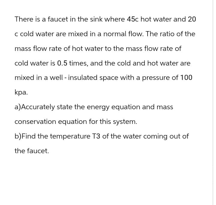 There is a faucet in the sink where 45c hot water and 20
c cold water are mixed in a normal flow. The ratio of the
mass flow rate of hot water to the mass flow rate of
cold water is 0.5 times, and the cold and hot water are
mixed in a well - insulated space with a pressure of 100
kpa.
a) Accurately state the energy equation and mass
conservation equation for this system.
b) Find the temperature T3 of the water coming out of
the faucet.