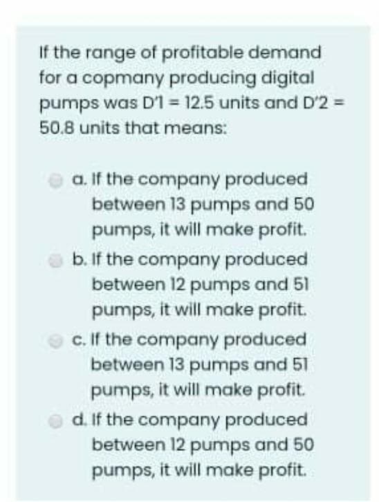 If the range of profitable demand
for a copmany producing digital
pumps was D'1 = 12.5 units and D'2 =
50.8 units that means:
a. If the company produced
between 13 pumps and 50
pumps, it will make profit.
b. If the company produced
between 12 pumps and 51
pumps, it will make profit.
c. If the company produced
between 13 pumps and 51
pumps, it will make profit.
d. If the company produced
between 12 pumps and 50
pumps, it will make profit.
