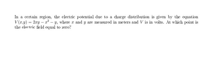 In a certain region, the electric potential due to a charge distribution is given by the equation
V (r,y) - 2ry – a² – y, where a and y are measured in meters and V is in volts. At which point is
the electric field equal to zero?
