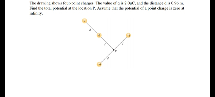 The drawing shows four-point charges. The value of q is 2.0µC, and the distance d is 0.96 m.
Find the total potential at the location P. Assume that the potential of a point charge is zero at
infinity.
