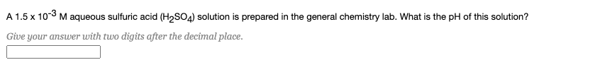 A 1.5 x 103 M aqueous sulfuric acid (H2SO4) solution is prepared in the general chemistry lab. What is the pH of this solution?
Give your answer with two digits after the decimal place.
