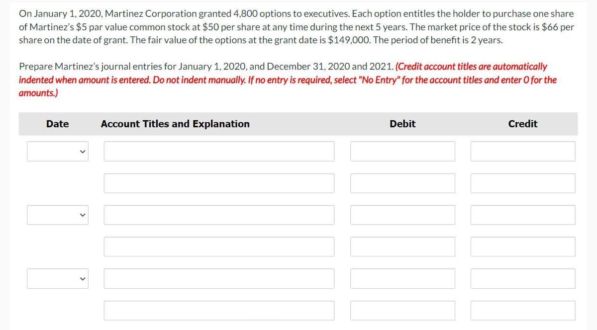 On January 1, 2020, Martinez Corporation granted 4,800 options to executives. Each option entitles the holder to purchase one share
of Martinez's $5 par value common stock at $50 per share at any time during the next 5 years. The market price of the stock is $66 per
share on the date of grant. The fair value of the options at the grant date is $149,000. The period of benefit is 2 years.
Prepare Martinez's journal entries for January 1, 2020, and December 31, 2020 and 2021. (Credit account titles are automatically
indented when amount is entered. Do not indent manually. If no entry is required, select "No Entry" for the account titles and enter O for the
amounts.)
Date
00
Account Titles and Explanation
Debit
Credit