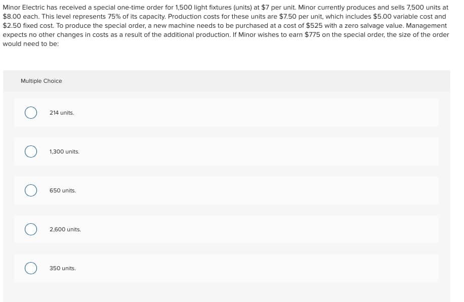 Minor Electric has received a special one-time order for 1,500 light fixtures (units) at $7 per unit. Minor currently produces and sells 7,500 units at
$8.00 each. This level represents 75% of its capacity. Production costs for these units are $7.50 per unit, which includes $5.00 variable cost and
$2.50 fixed cost. To produce the special order, a new machine needs to be purchased at a cost of $525 with a zero salvage value. Management
expects no other changes in costs as a result of the additional production. If Minor wishes to earn $775 on the special order, the size of the order
would need to be:
Multiple Choice
214 units.
1,300 units.
650 units.
2,600 units.
350 units.
