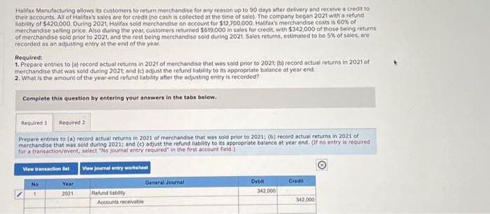 Halifax Manufacturing allows its customers to return merchandise for any reason up to 90 days after delivery and receive a credit to
their accounts. All of Halifax's sales are for credit (no cash is collected at the time of sale). The company began 2021 with a refund
liability of $420,000. During 2021, Halifax sold merchandise on account for $12,700,000. Halifax's merchandise costs is 60% of
merchandise selling price. Also during the year, customers returned $619,000 in sales for credit, with $342,000 of those being returns
of merchandise sold prior to 2021, and the rest being merchandise sold during 2021. Sales returns, estimated to be 5% of sales, are
recorded as an adjusting entry at the end of the year.
Required:
1. Prepare entries to (a) record actual returns in 2021 of merchandise that was sold prior to 2021; (b) record actual returns in 2021 of
merchandise that was sold during 2021; and (c) adjust the refund liability to its appropriate balance at year end.
2. What is the amount of the year-end refund liability after the adjusting entry is recorded?
Complete this question by entering your answers in the tabs below.
Required 1 Required 2
Prepare entries to (a) record actual returns in 2021 of merchandise that was sold prior to 2021; (b) record actual returns in 2021 of
merchandise that was sold during 2021; and (c) adjust the refund liability to its appropriate balance at year end. (If no entry is required
for a transaction/event, select "No journal entry required in the first account field.)
View journal entry worksheet
View transaction Bat
No
1
Year
2021
Refund liability
Accounts receivable
General Journal
Debit
342,000
Credit
342,000