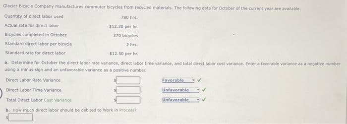 Glacier Bicycle Company manufactures commuter bicycles from recycled materials. The following data for October of the current year are available:
Quantity of direct labor used
Actual rate for direct labor
Bicycles completed in October
Standard direct labor per bicycle
Standard rate for direct labor
780 hrs.
$12.30 per hr.
370 bicycles
2 hrs.
$12.50 per hr.
a. Determine for October the direct labor rate variance, direct labor time variance, and total direct labor cost variance. Enter a favorable variance as a negative number
using a minus sign and an unfavorable variance as a positive number.
Direct Labor Rate Variance
Direct Labor Time Variance
Total Direct Labor Cost Variance
b. How much direct labor should be debited to Work in Process?
Favorable
Unfavorable
Unfavorable