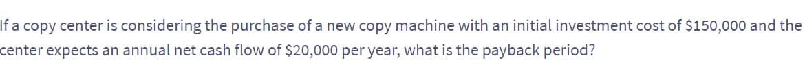 If a copy center is considering the purchase of a new copy machine with an initial investment cost of $150,000 and the
center expects an annual net cash flow of $20,000 per year, what is the payback period?