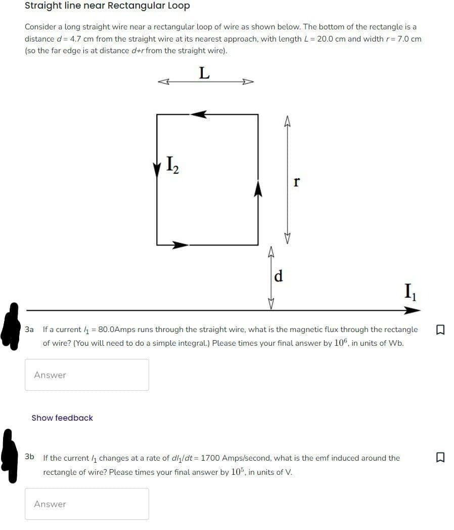 Straight line near Rectangular Loop
Consider a long straight wire near a rectangular loop of wire as shown below. The bottom of the rectangle is a
distance d = 4.7 cm from the straight wire at its nearest approach, with length L = 20.0 cm and width r = 7.0 cm
(so the far edge is at distance d+r from the straight wire).
L
Answer
I₁
3a If a current /₁ = 80.0Amps runs through the straight wire, what is the magnetic flux through the rectangle
of wire? (You will need to do a simple integral.) Please times your final answer by 106, in units of Wb.
Show feedback
1₂
d
Answer
3b
If the current /₁ changes at a rate of dl₁/dt = 1700 Amps/second, what is the emf induced around the
rectangle of wire? Please times your final answer by 105, in units of V.