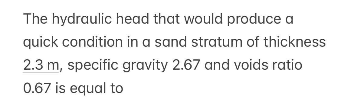 The hydraulic head that would produce a
quick condition in a sand stratum of thickness
2.3 m, specific gravity 2.67 and voids ratio
0.67 is equal to