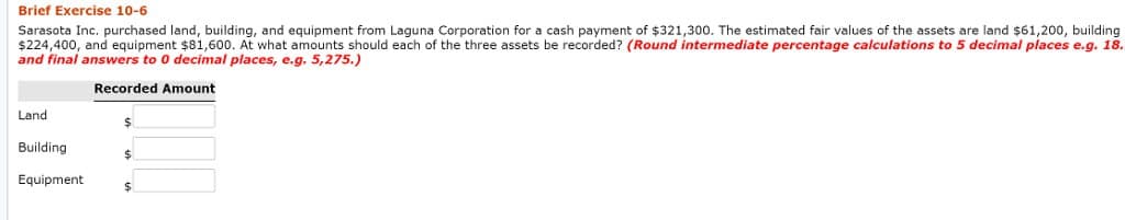 Brief Exercise 10-6
Sarasota Inc. purchased land, building, and equipment from Laguna Corporation for a cash payment of $321,300. The estimated fair values of the assets are land $61,200, building
$224,400, and equipment $81,600. At what amounts should each of the three assets be recorded? (Round intermediate percentage calculations to 5 decimal places e.g. 18.
and final answers to 0 decimal places, e.g. 5,275.)
Recorded Amount
Land
Building
Equipment
$
$
$