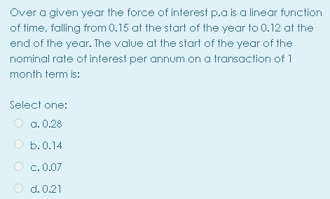 Over a given year the force of interest p.a is a linear function
of time, falling from 0.15 at the start of the year to 0.12 at the
end of the year. The value at the start of the year of the
nominal rate of interest per annum on a transaction of 1
month term is:
Select one:
a. 0.28
O b.0.14
c. 0.07
d. 0.21
