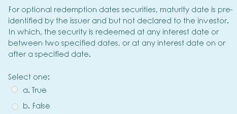 For optional redemption dates securities, maturity date is pre-
identified by the issuer and but not declared to the investor.
In which, the security is redeemed at any interest date or
between two specified dates, or at any interest date on or
after a specified date.
Select one:
a. True
b. False
