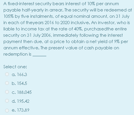 A fixed-interest security bears interest of 10% per annum
payable half-yearly in arrear. The security will be redeemed at
105% by five instalments, of equal nominal amount, on 31 July
in each of theyears 2016 to 2020 inclusive. An investor, who is
liable to income tax at the rate of 40%, purchasedthe entire
security on 31 July 2006, immediately following the interest
payment then due, at a price to obtain a net yield of 9% per
annum effective. The present value of cash payable on
redemption is ,
Select one:
a. 166.3
O b. 154.5
c. 188.045
O d. 195.42
e. 173.89
